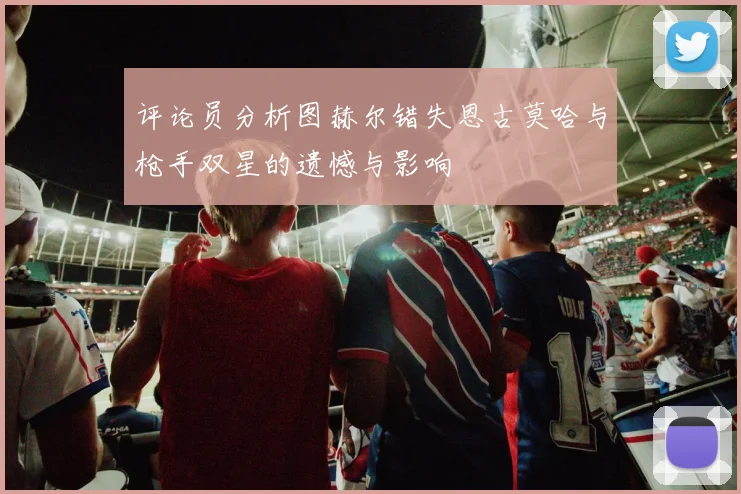 评论员分析图赫尔错失恩古莫哈与枪手双星的遗憾与影响