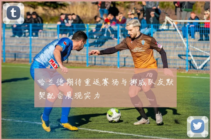 哈兰德期待重返赛场与挪威队友默契配合展现实力