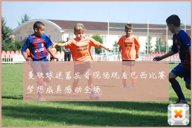曼联球迷蓄发哥现场观看巴西比赛梦想成真感动全场