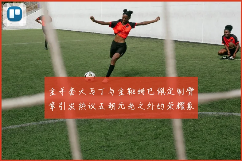 金手套大马丁与金靴姆巴佩定制臂章引发热议五朝元老之外的荣耀象征