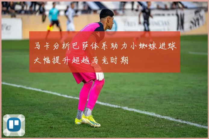 马卡分析巴萨体系助力小蜘蛛进球大幅提升超越马竞时期