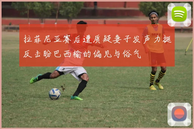 拉菲尼亚赛后遭质疑妻子发声力挺反击盼巴西输的偏见与俗气