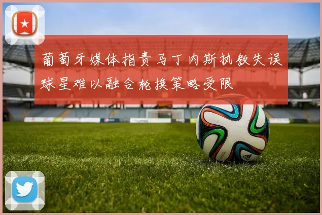 葡萄牙媒体指责马丁内斯执教失误球星难以融合轮换策略受限