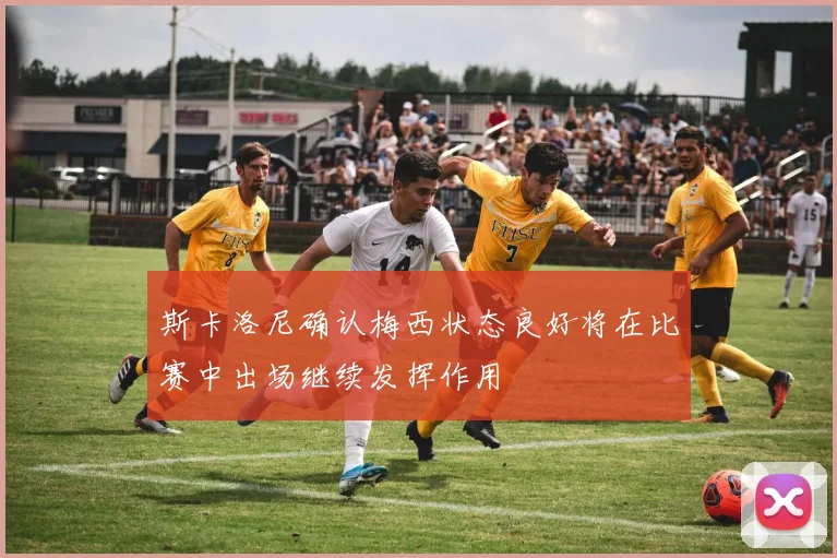 斯卡洛尼确认梅西状态良好将在比赛中出场继续发挥作用