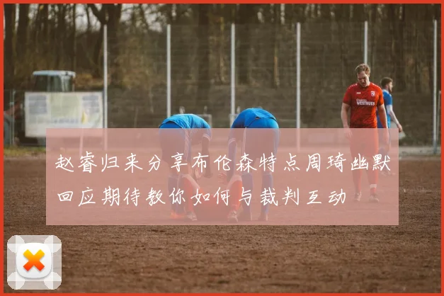 赵睿归来分享布伦森特点周琦幽默回应期待教你如何与裁判互动