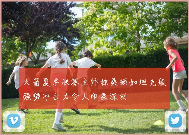 火箭夏季联赛主帅称桑顿如坦克般强势冲击力令人印象深刻