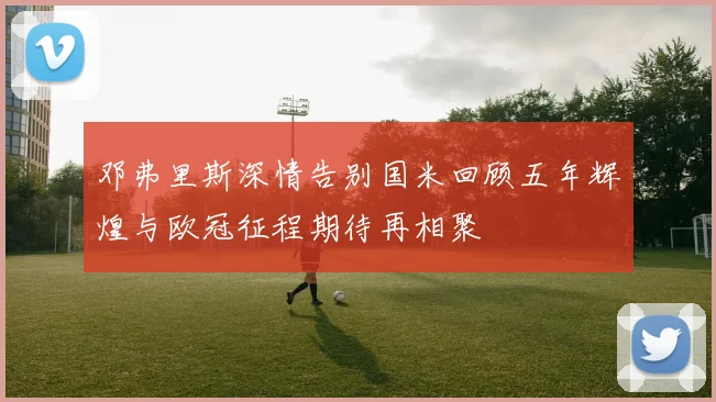邓弗里斯深情告别国米回顾五年辉煌与欧冠征程期待再相聚