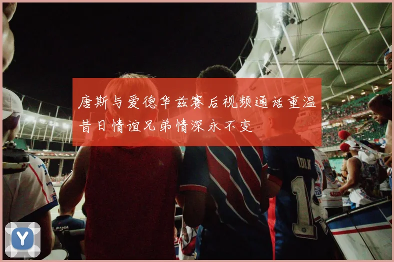 唐斯与爱德华兹赛后视频通话重温昔日情谊兄弟情深永不变