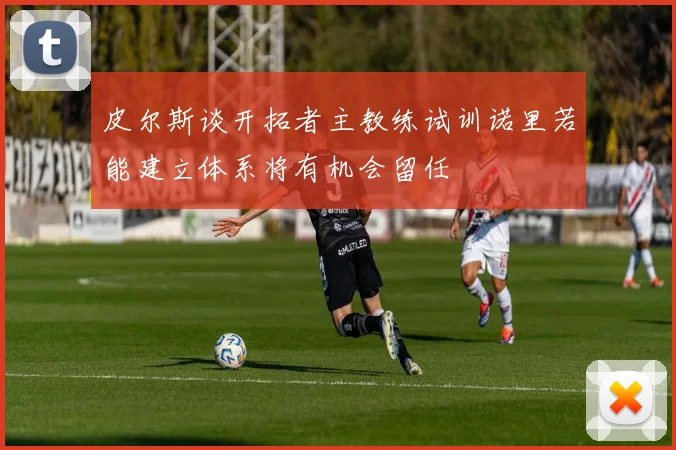 皮尔斯谈开拓者主教练试训诺里若能建立体系将有机会留任