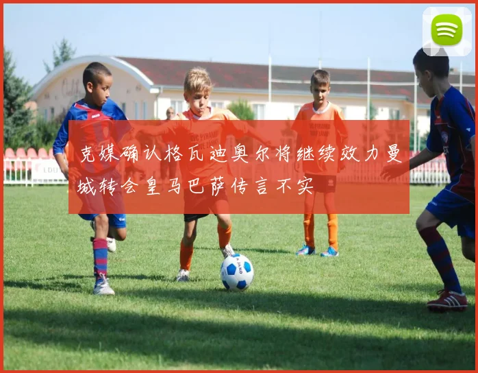 克媒确认格瓦迪奥尔将继续效力曼城转会皇马巴萨传言不实