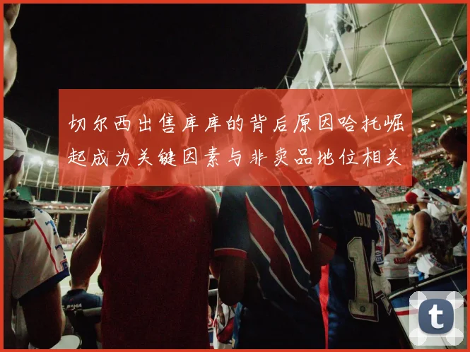 切尔西出售库库的背后原因哈托崛起成为关键因素与非卖品地位相关